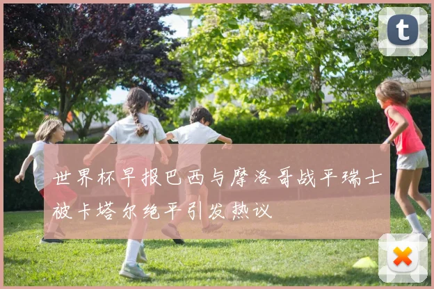 世界杯早报巴西与摩洛哥战平瑞士被卡塔尔绝平引发热议