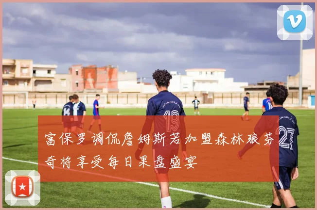 富保罗调侃詹姆斯若加盟森林狼芬奇将享受每日果盘盛宴
