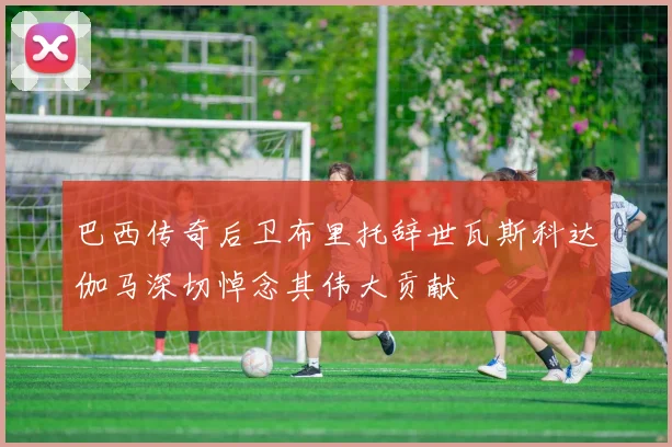 巴西传奇后卫布里托辞世瓦斯科达伽马深切悼念其伟大贡献