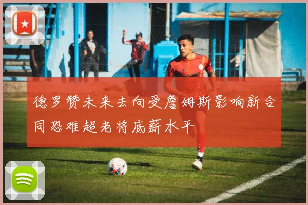 德罗赞未来去向受詹姆斯影响新合同恐难超老将底薪水平
