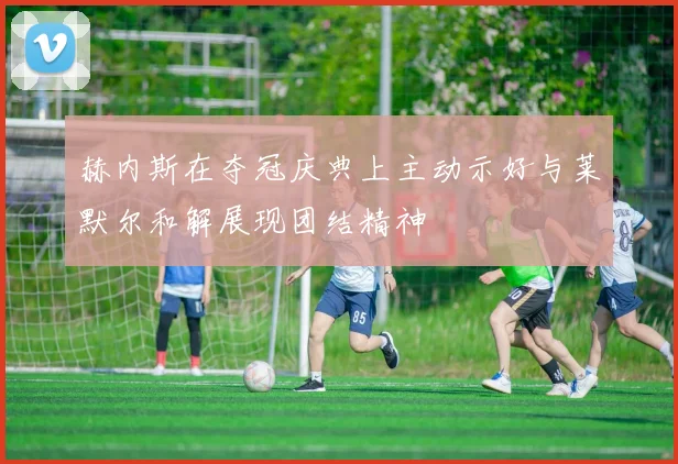 赫内斯在夺冠庆典上主动示好与莱默尔和解展现团结精神