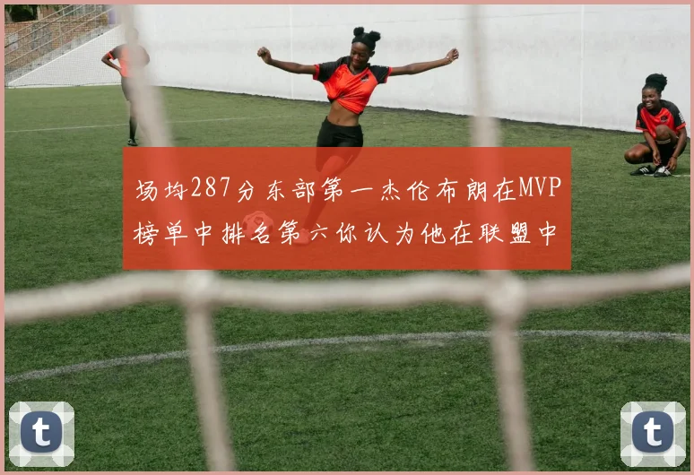 场均287分东部第一杰伦布朗在MVP榜单中排名第六你认为他在联盟中应排第几