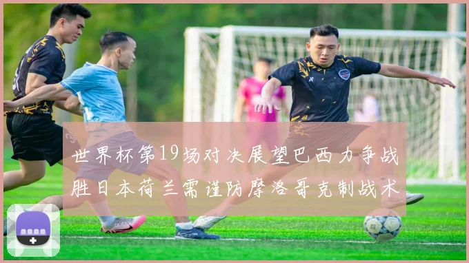 世界杯第19场对决展望巴西力争战胜日本荷兰需谨防摩洛哥克制战术