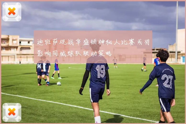 迪班萨观战华盛顿神秘人比赛或将影响同城球队联动策略