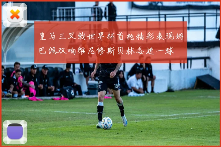 皇马三叉戟世界杯首轮精彩表现姆巴佩双响维尼修斯贝林各进一球