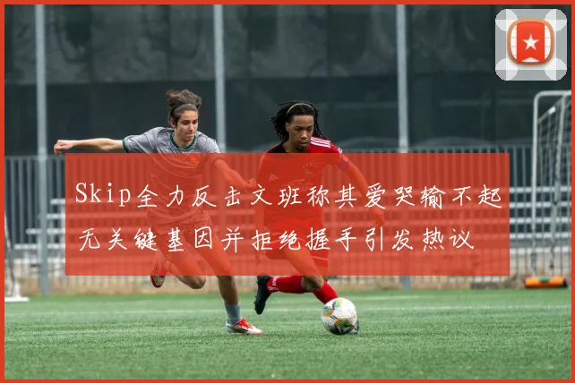 Skip全力反击文班称其爱哭输不起无关键基因并拒绝握手引发热议