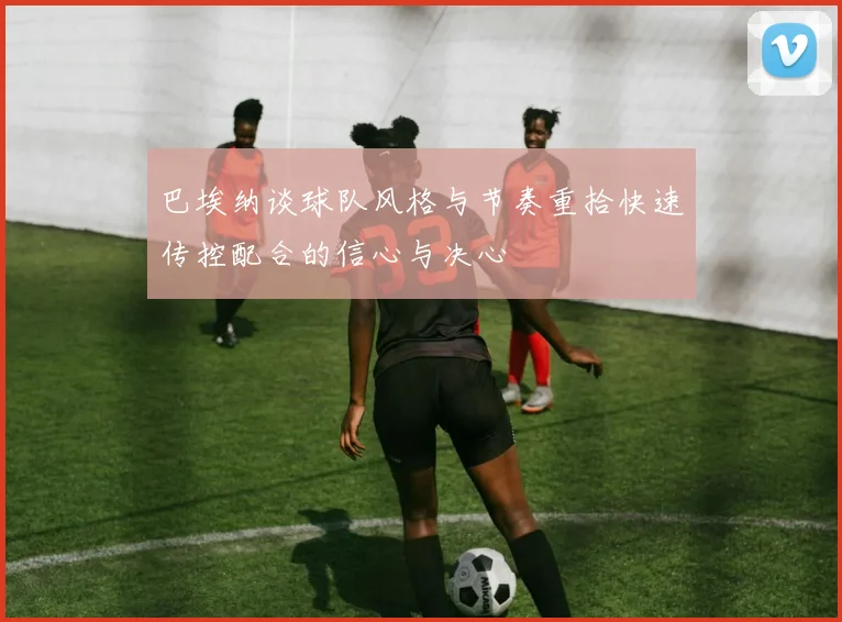 巴埃纳谈球队风格与节奏重拾快速传控配合的信心与决心