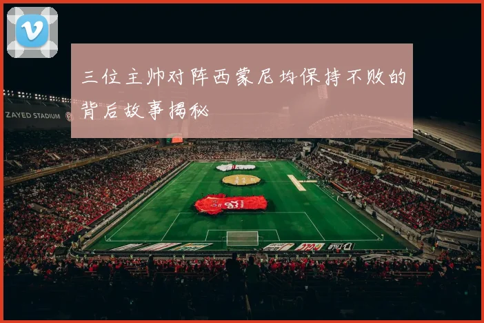 三位主帅对阵西蒙尼均保持不败的背后故事揭秘