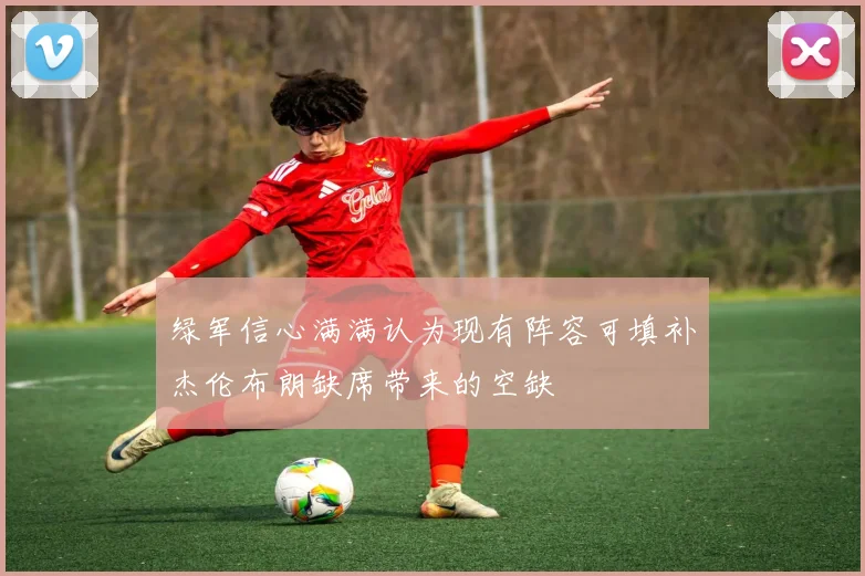 绿军信心满满认为现有阵容可填补杰伦布朗缺席带来的空缺