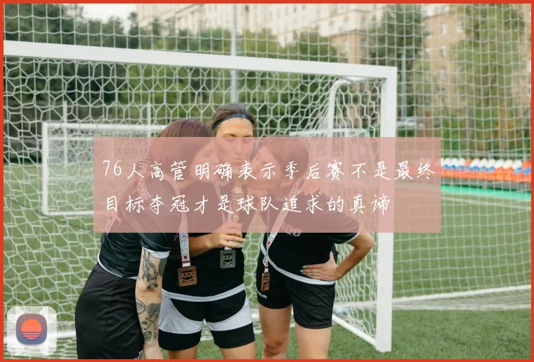 76人高管明确表示季后赛不是最终目标夺冠才是球队追求的真谛