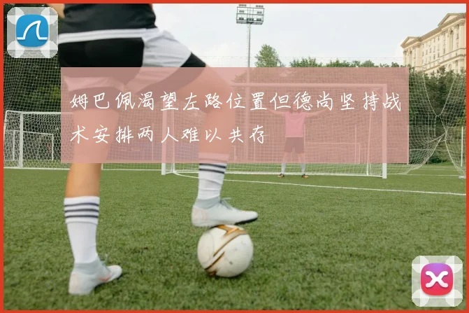 姆巴佩渴望左路位置但德尚坚持战术安排两人难以共存